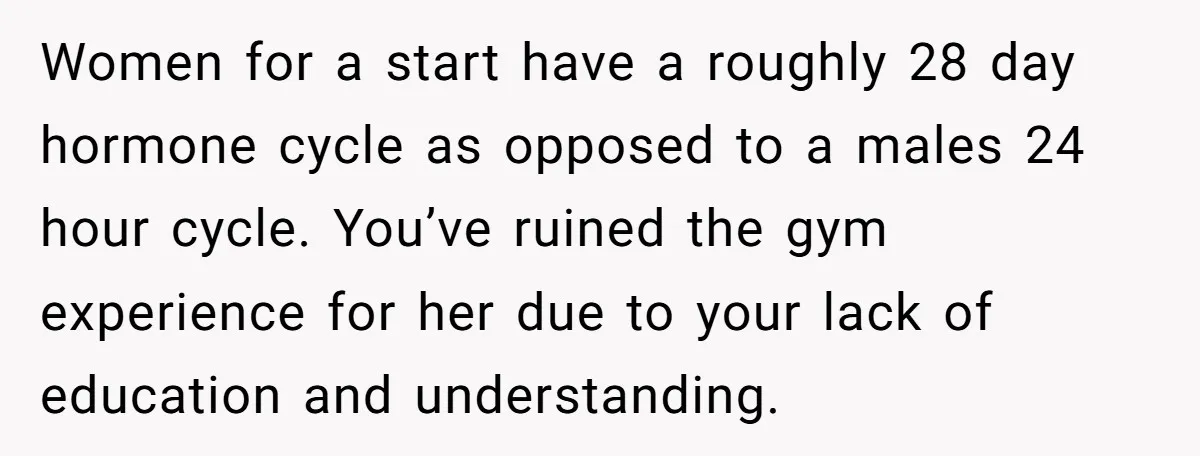 Women for a start have a roughly 28 day hormone cycle as opposed to a males 24 hour cycle. You’ve ruined the gym experience for her due to your lack...