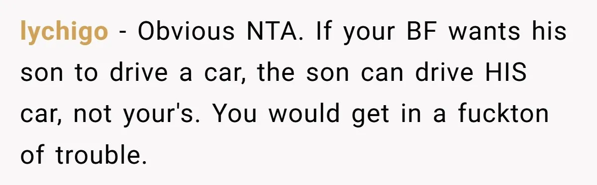 lychigo − Obvious NTA. If your BF wants his son to drive a car, the son can drive HIS car, not your's. You would get in a fuckton of trouble.