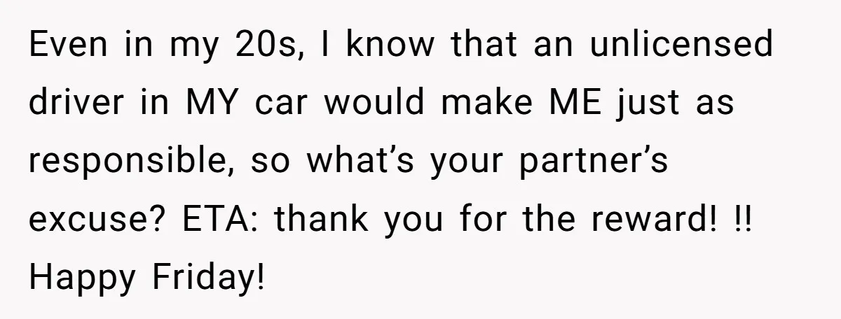 Even in my 20s, I know that an unlicensed driver in MY car would make ME just as responsible, so what’s your partner’s excuse? ETA: thank you for the reward!...