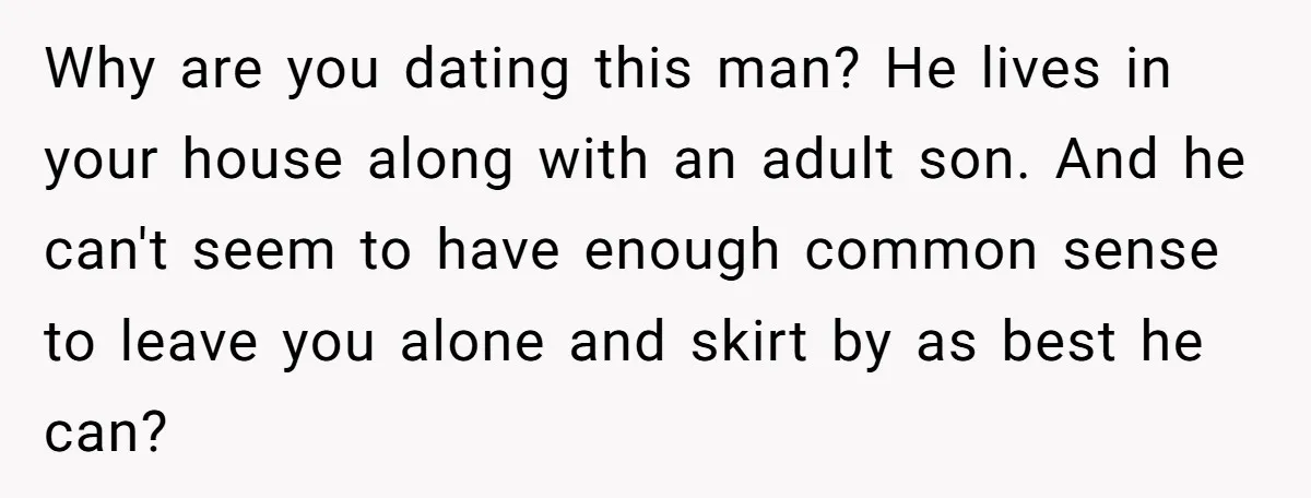 Why are you dating this man? He lives in your house along with an adult son. And he can't seem to have enough common sense to leave you alone and...