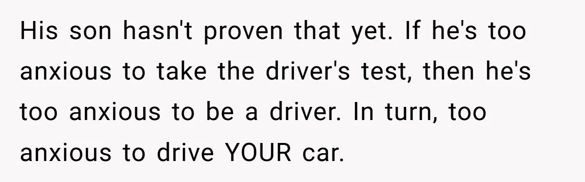 His son hasn't proven that yet. If he's too anxious to take the driver's test, then he's too anxious to be a driver. In turn, too anxious to drive YOUR...