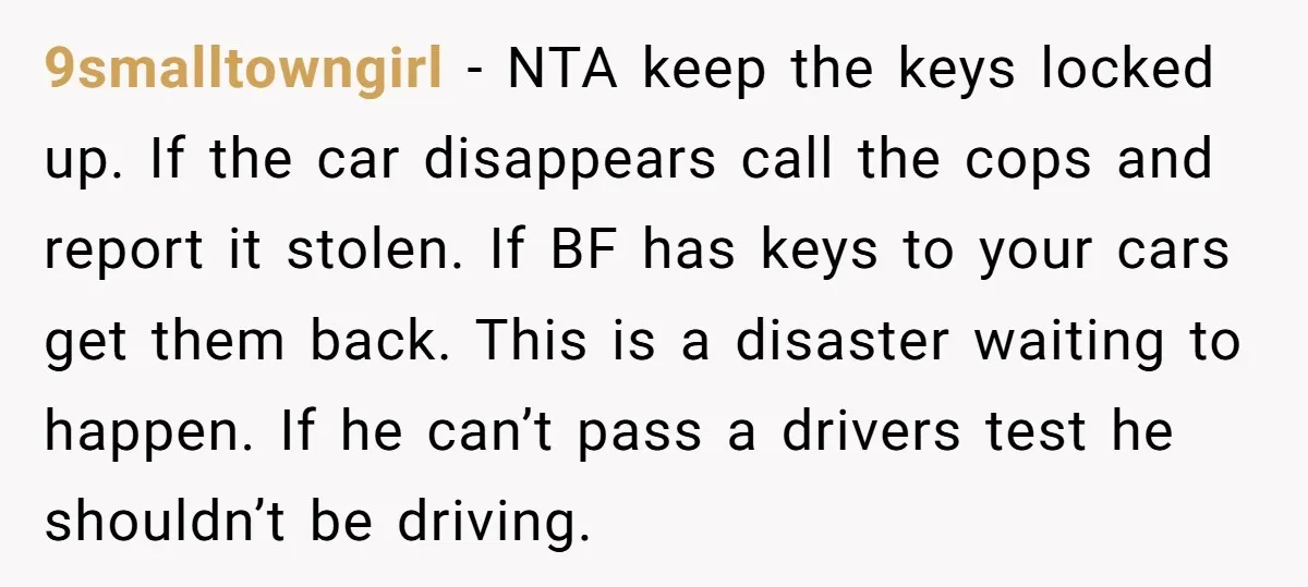 9smalltowngirl − NTA keep the keys locked up. If the car disappears call the cops and report it stolen. If BF has keys to your cars get them back. This...