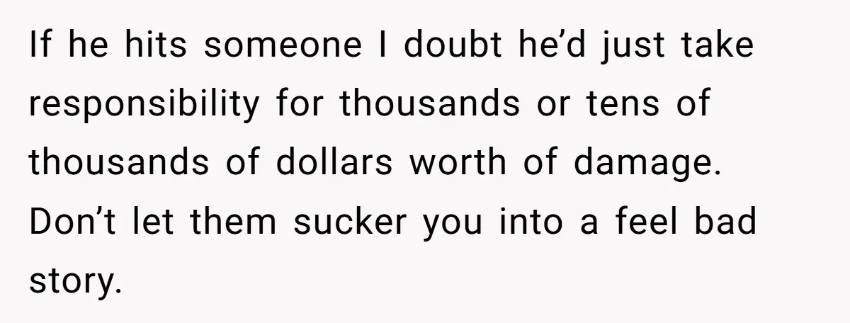If he hits someone I doubt he’d just take responsibility for thousands or tens of thousands of dollars worth of damage. Don’t let them sucker you into a feel bad...