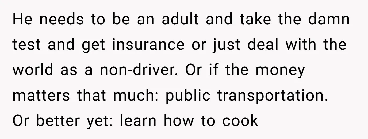 He needs to be an adult and take the damn test and get insurance or just deal with the world as a non-driver. Or if the money matters that much:...