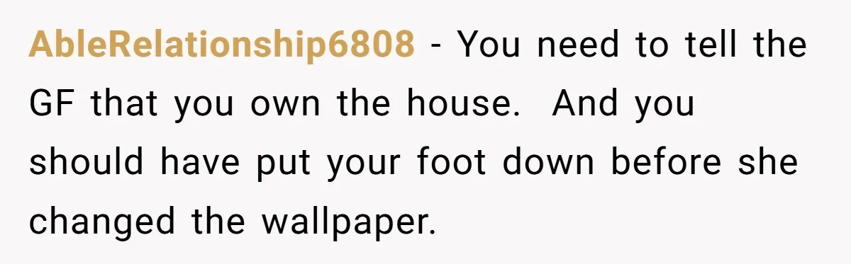 AbleRelationship6808 − You need to tell the GF that you own the house.  And you should have put your foot down before she changed the wallpaper.