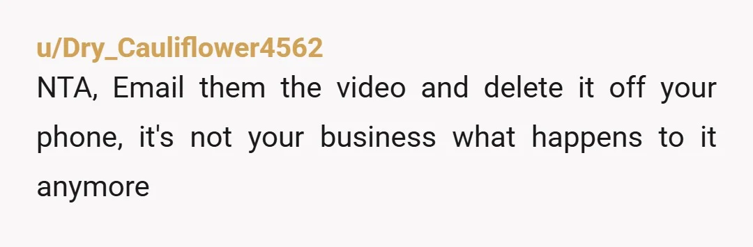 u/Dry_Cauliflower4562
NTA, Email them the video and delete it off your phone, it's not your business what happens to it anymore 