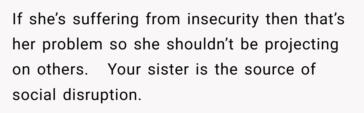 If she’s suffering from insecurity then that’s her problem so she shouldn’t be projecting on others. Your sister is the source of social disruption.