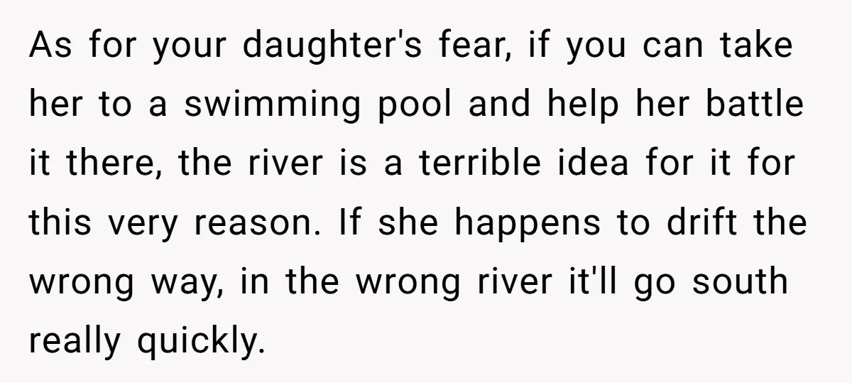 As for your daughter's fear, if you can take her to a swimming pool and help her battle it there, the river is a terrible idea for it for this...