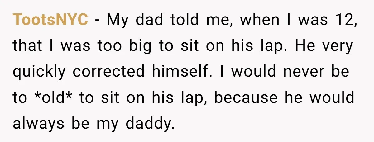 TootsNYC − My dad told me, when I was 12, that I was too big to sit on his lap. He very quickly corrected himself. I would never be to...