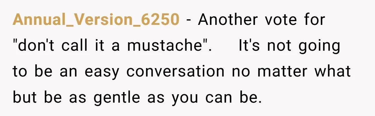 Annual_Version_6250 − Another vote for "don't call it a mustache". It's not going to be an easy conversation no matter what but be as gentle as you can be.