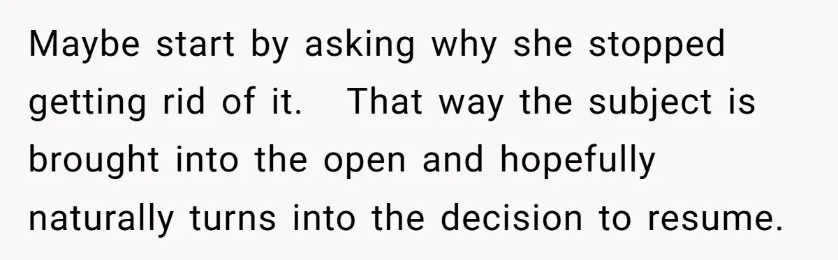 Maybe start by asking why she stopped getting rid of it. That way the subject is brought into the open and hopefully naturally turns into the decision to resume.