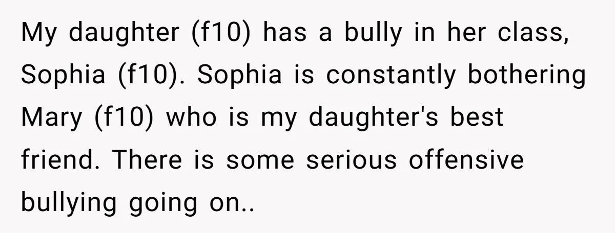 My daughter (f10) has a bully in her class, Sophia (f10). Sophia is constantly bothering Mary (f10) who is my daughter's best friend. There is some serious offensive bullying going...