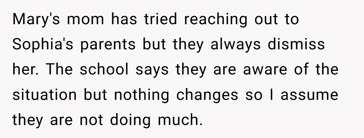 Mary's mom has tried reaching out to Sophia's parents but they always dismiss her. The school says they are aware of the situation but nothing changes so I assume they...