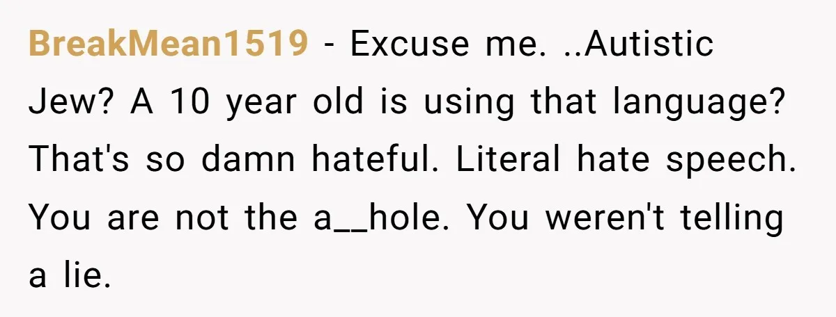 BreakMean1519 − Excuse me. ..Autistic Jew? A 10 year old is using that language? That's so damn hateful. Literal hate speech. You are not the a__hole. You weren't telling a...