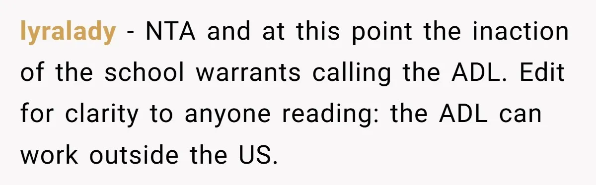 lyralady − NTA and at this point the inaction of the school warrants calling the ADL. Edit for clarity to anyone reading: the ADL can work outside the US.