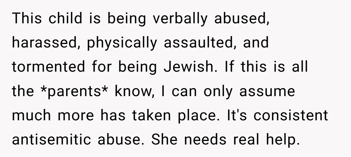 This child is being verbally abused, harassed, physically assaulted, and tormented for being Jewish. If this is all the *parents* know, I can only assume much more has taken place....