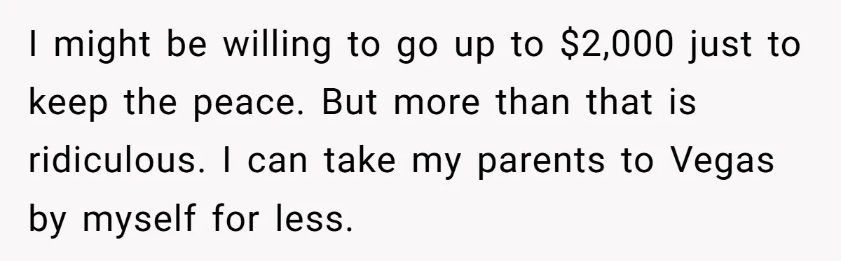 I might be willing to go up to $2,000 just to keep the peace. But more than that is ridiculous. I can take my parents to Vegas by myself for...