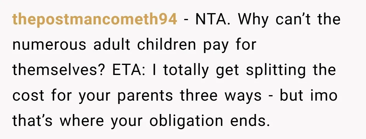 thepostmancometh94 − NTA. Why can’t the numerous adult children pay for themselves? ETA: I totally get splitting the cost for your parents three ways - but imo that’s where your...