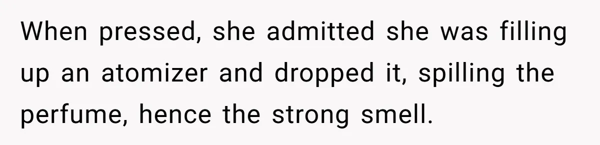 When pressed, she admitted she was filling up an atomizer and dropped it, spilling the perfume, hence the strong smell.