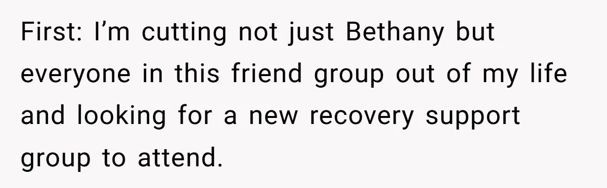 First: I’m cutting not just Bethany but everyone in this friend group out of my life and looking for a new recovery support group to attend.