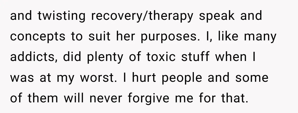 and twisting recovery/therapy speak and concepts to suit her purposes. I, like many addicts, did plenty of toxic stuff when I was at my worst. I hurt people and some...