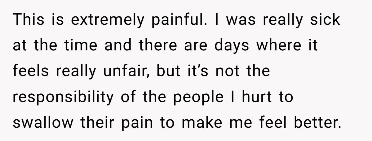 This is extremely painful. I was really sick at the time and there are days where it feels really unfair, but it’s not the responsibility of the people I hurt...