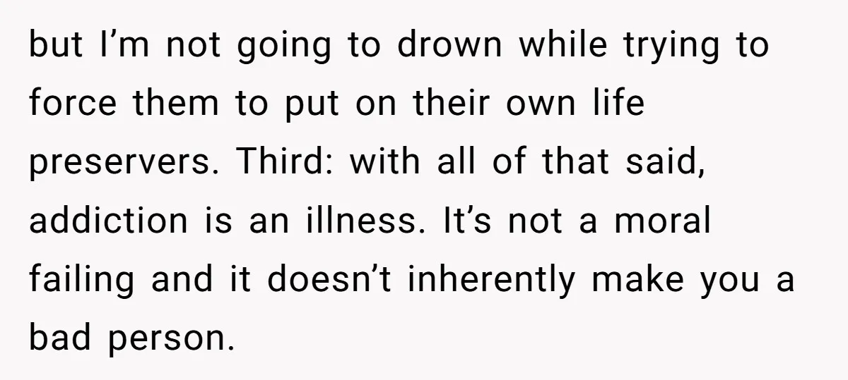 but I’m not going to drown while trying to force them to put on their own life preservers. Third: with all of that said, addiction is an illness. It’s not...