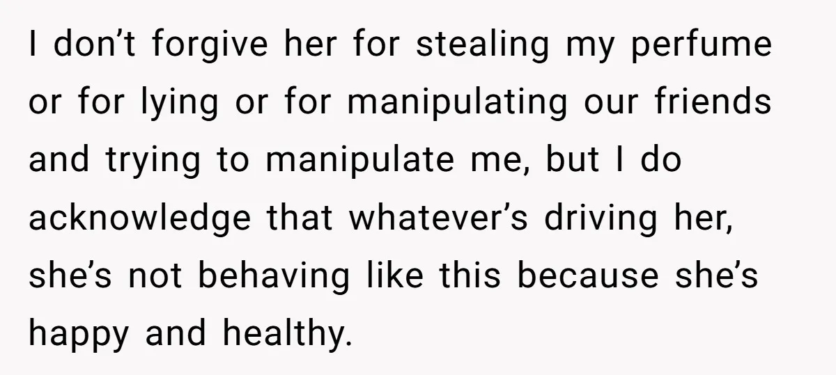 I don’t forgive her for stealing my perfume or for lying or for manipulating our friends and trying to manipulate me, but I do acknowledge that whatever’s driving her, she’s...