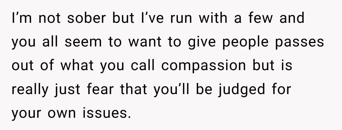 I’m not sober but I’ve run with a few and you all seem to want to give people passes out of what you call compassion but is really just fear...