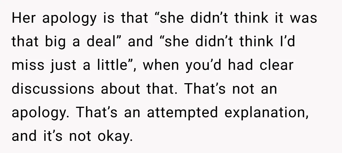 Her apology is that “she didn’t think it was that big a deal” and “she didn’t think I’d miss just a little”, when you’d had clear discussions about that. That’s...