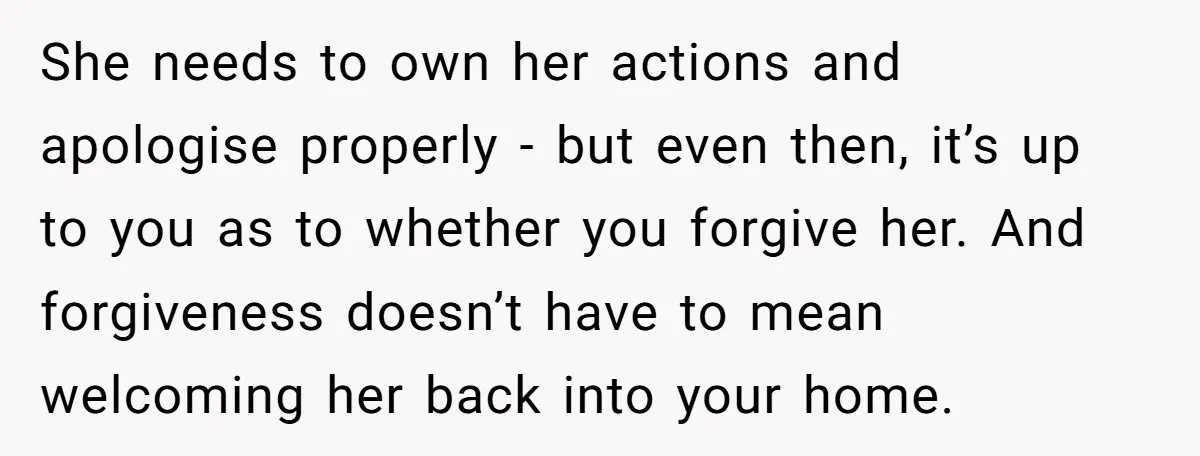 She needs to own her actions and apologise properly - but even then, it’s up to you as to whether you forgive her. And forgiveness doesn’t have to mean welcoming...