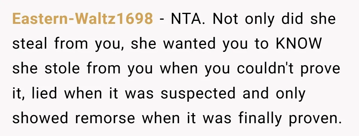 Eastern-Waltz1698 − NTA. Not only did she steal from you, she wanted you to KNOW she stole from you when you couldn't prove it, lied when it was suspected and...