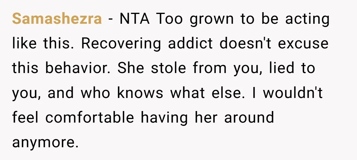 Samashezra − NTA Too grown to be acting like this. Recovering addict doesn't excuse this behavior. She stole from you, lied to you, and who knows what else. I wouldn't...