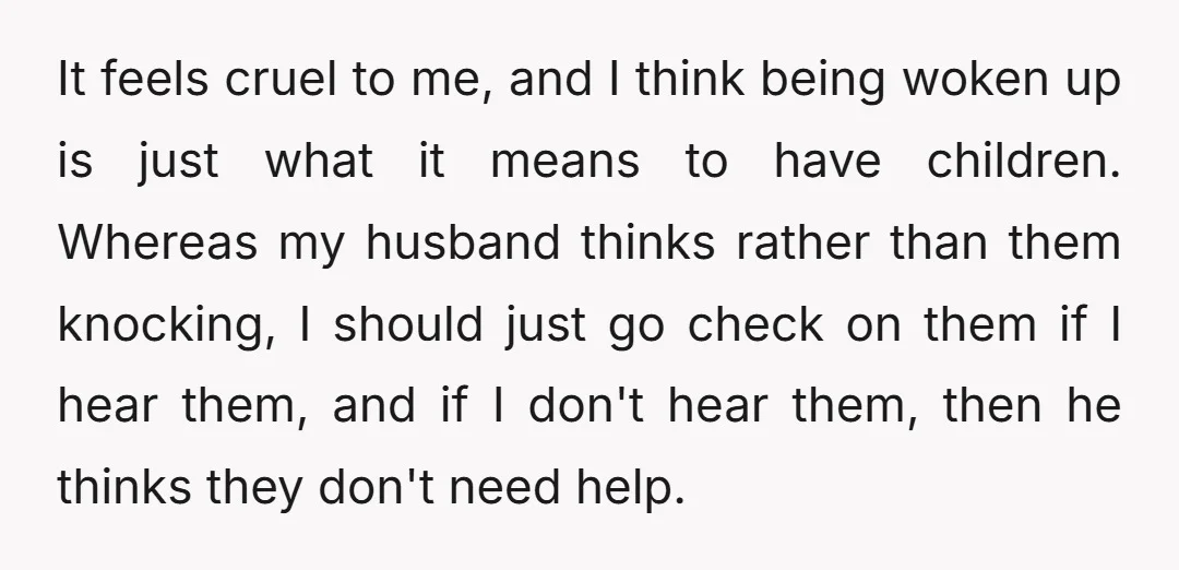 It feels cruel to me, and I think being woken up is just what it means to have children. Whereas my husband thinks rather than them knocking, I should just...