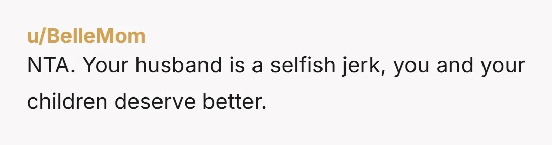 u/BelleMom
NTA. Your husband is a selfish jerk, you and your children deserve better.