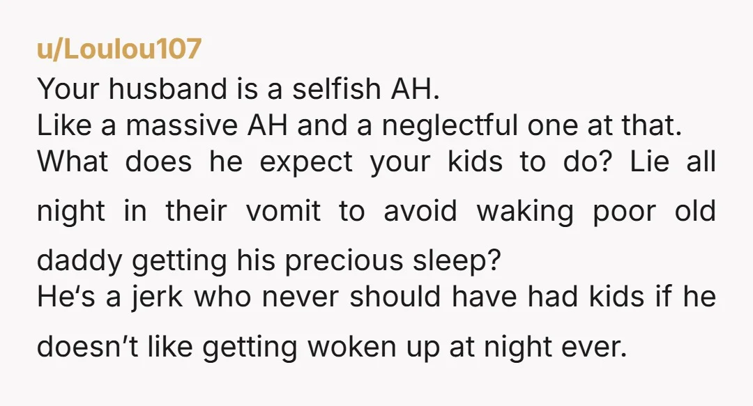 u/Loulou107 Your husband is a selfish AH. Like a massive AH and a neglectful one at that. What does he expect your kids to do? Lie all night in their...