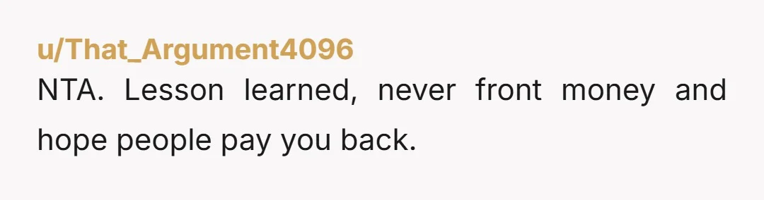 u/That_Argument4096
NTA. Lesson learned, never front money and hope people pay you back.