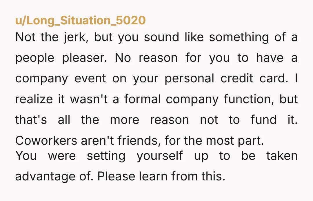 u/Long_Situation_5020 Not the jerk, but you sound like something of a people pleaser. No reason for you to have a company event on your personal credit card. I realize it...