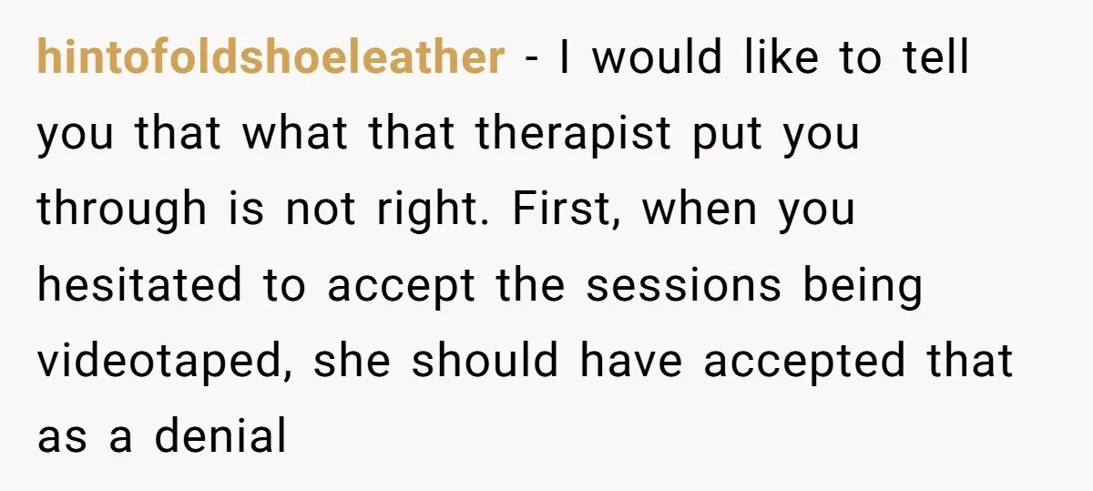 hintofoldshoeleather − I would like to tell you that what that therapist put you through is not right. First, when you hesitated to accept the sessions being videotaped, she should...