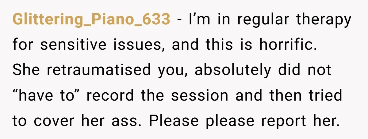 Glittering_Piano_633 − I’m in regular therapy for sensitive issues, and this is horrific. She retraumatised you, absolutely did not “have to” record the session and then tried to cover her...