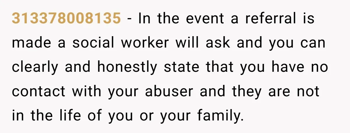 313378008135 − In the event a referral is made a social worker will ask and you can clearly and honestly state that you have no contact with your abuser and...