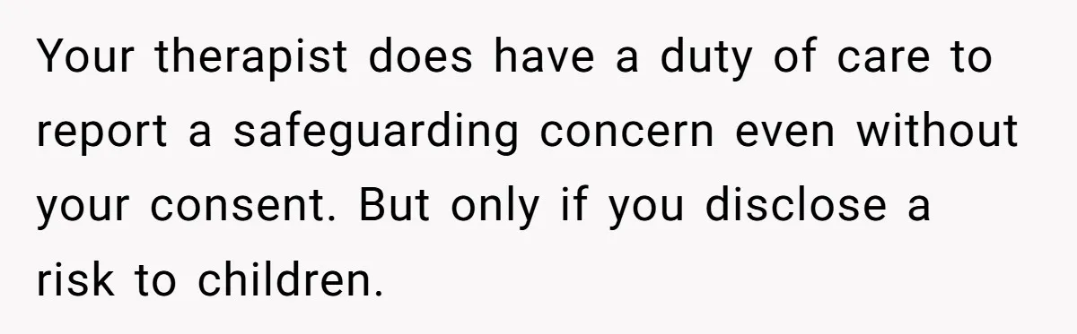 Your therapist does have a duty of care to report a safeguarding concern even without your consent. But only if you disclose a risk to children.