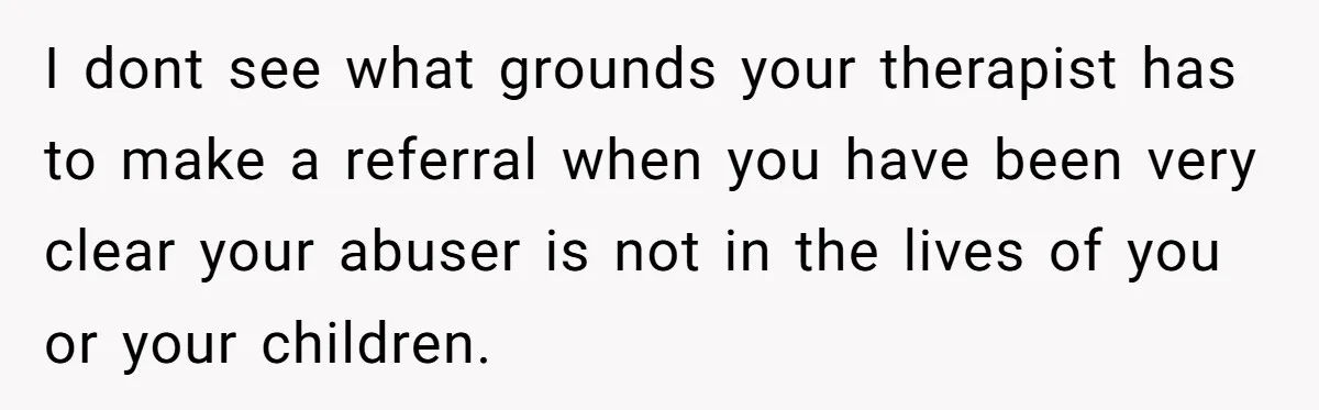 I dont see what grounds your therapist has to make a referral when you have been very clear your abuser is not in the lives of you or your children.