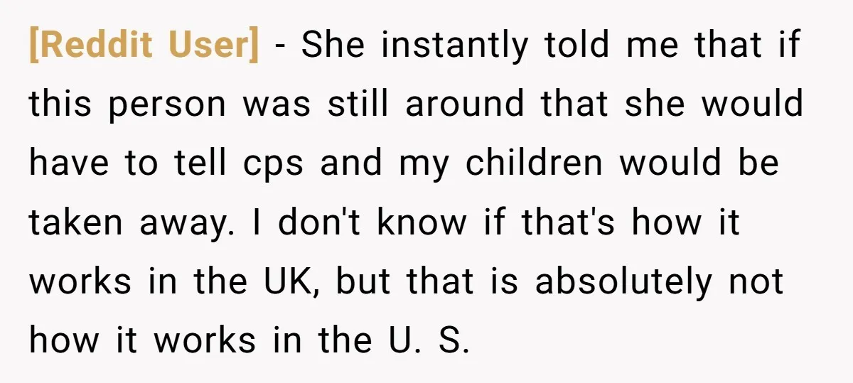 [Reddit User] − She instantly told me that if this person was still around that she would have to tell cps and my children would be taken away. I don't...