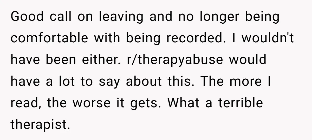 Good call on leaving and no longer being comfortable with being recorded. I wouldn't have been either. r/therapyabuse would have a lot to say about this. The more I read,...