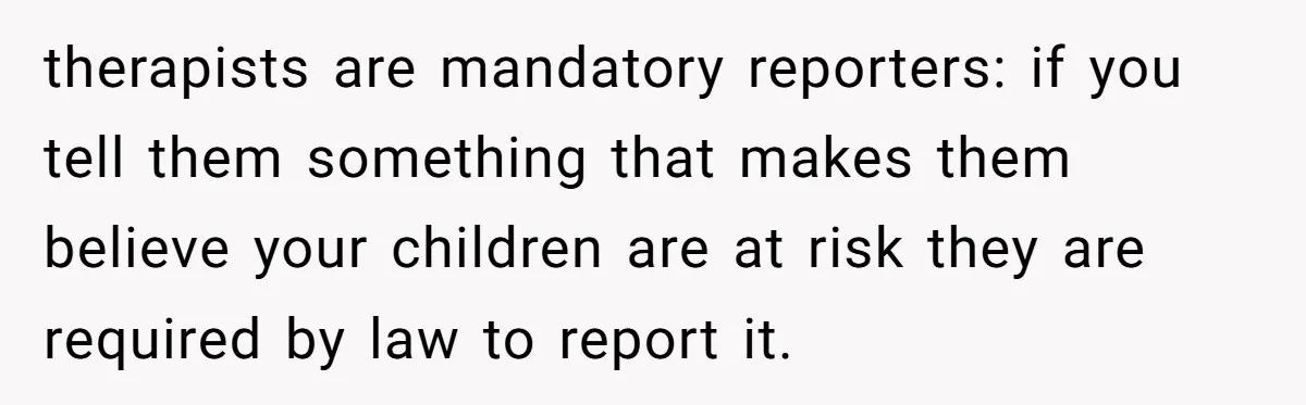 therapists are mandatory reporters: if you tell them something that makes them believe your children are at risk they are required by law to report it.