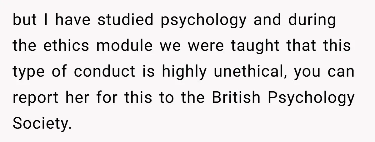 but I have studied psychology and during the ethics module we were taught that this type of conduct is highly unethical, you can report her for this to the British...