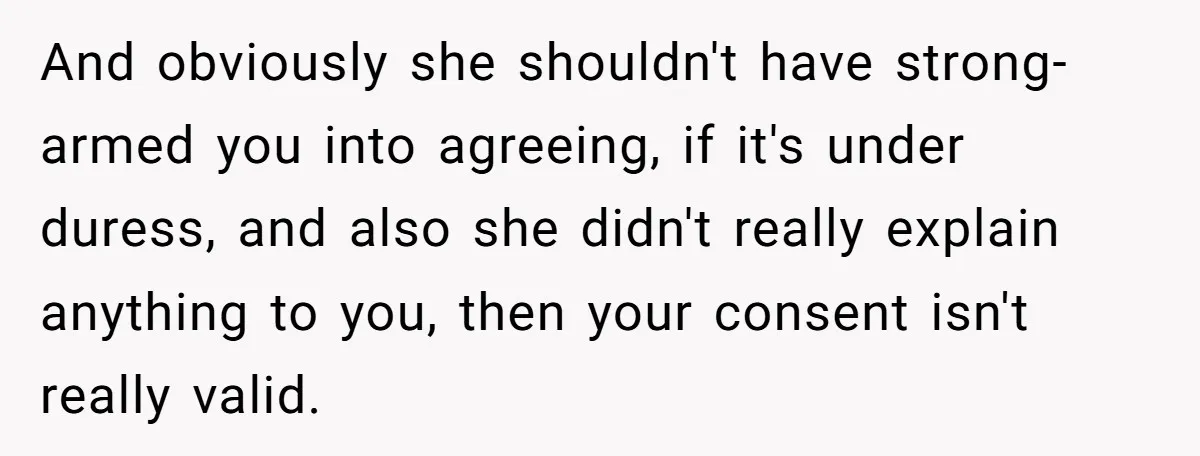 And obviously she shouldn't have strong-armed you into agreeing, if it's under duress, and also she didn't really explain anything to you, then your consent isn't really valid.