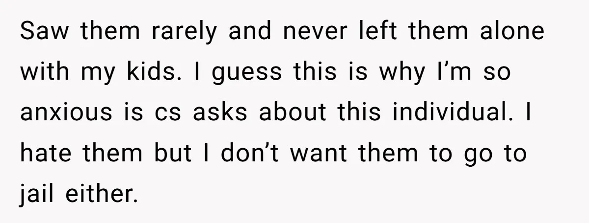 Saw them rarely and never left them alone with my kids. I guess this is why I’m so anxious is cs asks about this individual. I hate them but I...