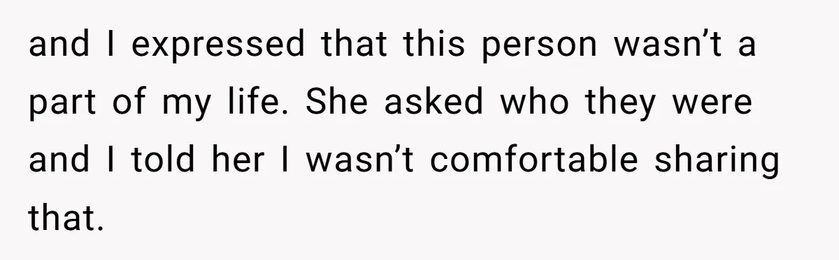 and I expressed that this person wasn’t a part of my life. She asked who they were and I told her I wasn’t comfortable sharing that.